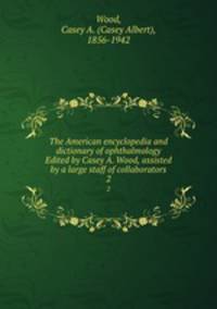 The American encyclopedia and dictionary of ophthalmology Edited by Casey A. Wood, assisted by a large staff of collaborators. 2