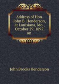 Address of Hon. John B. Henderson, at Louisiana, Mo., October 29, 1895, on .