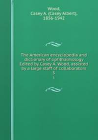 The American encyclopedia and dictionary of ophthalmology Edited by Casey A. Wood, assisted by a large staff of collaborators. 5