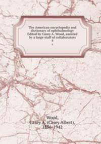 The American encyclopedia and dictionary of ophthalmology Edited by Casey A. Wood, assisted by a large staff of collaborators. 4