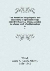 The American encyclopedia and dictionary of ophthalmology Edited by Casey A. Wood, assisted by a large staff of collaborators. 6