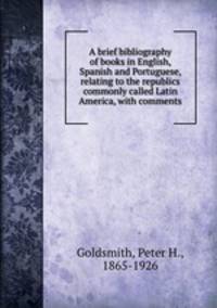 A brief bibliography of books in English, Spanish and Portuguese, relating to the republics commonly called Latin America, with comments
