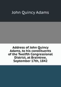 Address of John Quincy Adams, to his constituents of the Twelfth Congressional District, at Braintree, September 17th, 1842