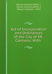 Act of Incorporation and Ordinances of the City of Mt. Clemens: With .