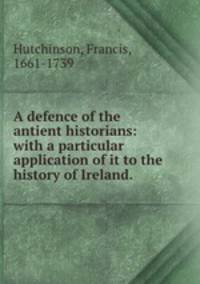 A defence of the antient historians: with a particular application of it to the history of Ireland.