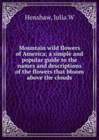 Mountain wild flowers of America; a simple and popular guide to the names and descriptions of the flowers that bloom above the clouds