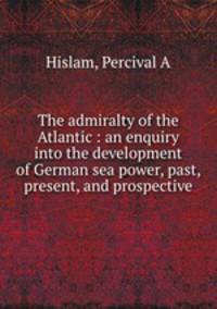 The admiralty of the Atlantic : an enquiry into the development of German sea power, past, present, and prospective