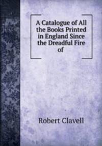 A Catalogue of All the Books Printed in England Since the Dreadful Fire of .
