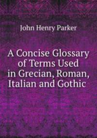 A Concise Glossary of Terms Used in Grecian, Roman, Italian and Gothic .