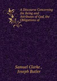 A Discourse Concerning the Being and Attributes of God, the Obligations of .