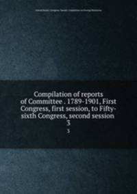 Compilation of reports of Committee . 1789-1901, First Congress, first session, to Fifty-sixth Congress, second session . 3
