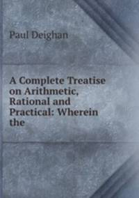 A Complete Treatise on Arithmetic, Rational and Practical: Wherein the .