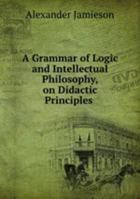 A Grammar of Logic and Intellectual Philosophy, on Didactic Principles .