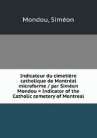 Indicateur du cimetiere catholique de Montreal microforme / par Simeon Mondou = Indicator of the Catholic cemetery of Montreal