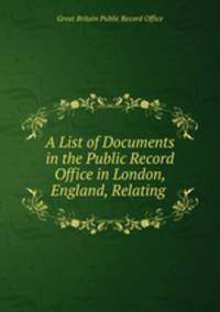 A List of Documents in the Public Record Office in London, England, Relating .