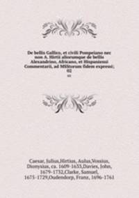 De bellis Gallico, et civili Pompeiano nec non A. Hirtii aliorumque de bellis Alexandrino, Africano, et Hispaniensi Commentarii, ad MSStorum fidem expressi;. 02