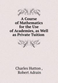 A Course of Mathematics for the Use of Academies, as Well as Private Tuition .