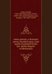 Amor patriae; a dramatic poem, founded upon, (and partly translated from) the "Attilio Regolo" of Metastasio