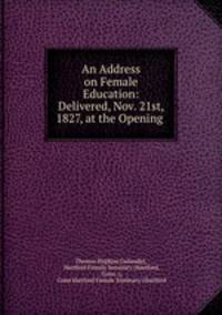 An Address on Female Education: Delivered, Nov. 21st, 1827, at the Opening .