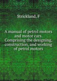 A manual of petrol motors and motor cars. Comprising the designing, construction, and working of petrol motors