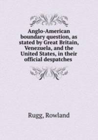 Anglo-American boundary question, as stated by Great Britain, Venezuela, and the United States, in their official despatches