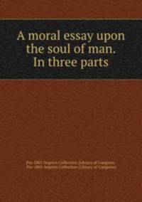 A moral essay upon the soul of man. In three parts