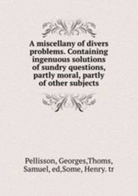 A miscellany of divers problems. Containing ingenuous solutions of sundry questions, partly moral, partly of other subjects