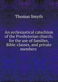 An ecclesiastical catechism of the Presbyterian church; for the use of families, Bible-classes, and private members