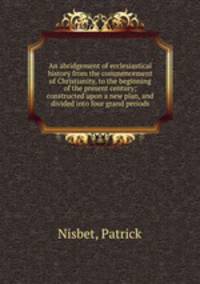 An abridgement of ecclesiastical history from the commencement of Christianity, to the beginning of the present century; constructed upon a new plan, and divided into four grand periods