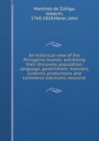 An historical view of the Philippine Islands: exhibiting their discovery, population, language, government, manners, customs, productions and commerce electronic resource