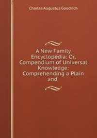 A New Family Encyclopedia: Or, Compendium of Universal Knowledge: Comprehending a Plain and .