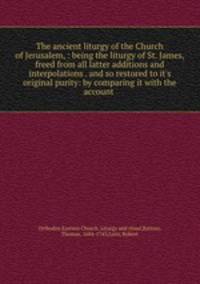 The ancient liturgy of the Church of Jerusalem, : being the liturgy of St. James, freed from all latter additions and interpolations . and so restored to it
