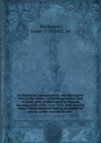 An historical, topographical, and descriptive view of the county of Northumberland, and of those parts of the county of Durham situated north of the river Tyne, with Berwick Upon Tweed, and brief notices of celebrated places on the Scottish border