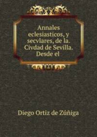 Annales eclesiasticos, y secvlares, de la. Civdad de Sevilla. Desde el .