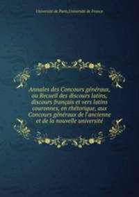 Annales des Concours generaux, ou Recueil des discours latins, discours francais et vers latins couronnes, en rhetorique, aux Concours generaux de l