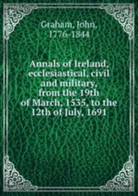 Annals of Ireland, ecclesiastical, civil and military, from the 19th of March, 1535, to the 12th of July, 1691