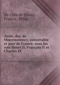 Anne, duc de Montmorency, connetable et pair de France, sous les rois Henri II, Francois II et Charles IX