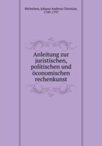 Anleitung zur juristischen, politischen und oconomischen rechenkunst
