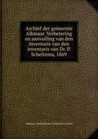 Archief der gemeente Alkmaar. Verbetering en aanvulling van den inventaris van den inventaris van Dr. P. Scheltema, 1869