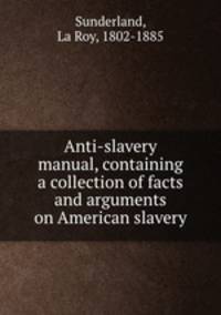 Anti-slavery manual, containing a collection of facts and arguments on American slavery