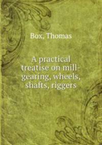 A practical treatise on mill-gearing, wheels, shafts, riggers