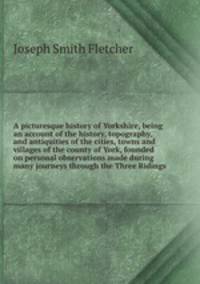 A picturesque history of Yorkshire, being an account of the history, topography, and antiquities of the cities, towns and villages of the county of York, founded on personal observations made during many journeys through the Three Ridings