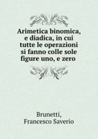 Arimetica binomica, e diadica, in cui tutte le operazioni si fanno colle sole figure uno, e zero