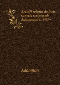 Arculfi relatio de locis sanctis scripta ab Adamnano c. 670 =