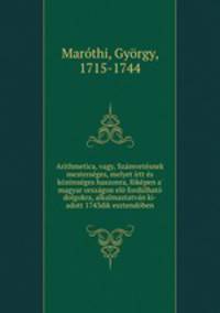 Arithmetica, vagy, Szamvetesnek mesterseges, melyet irtt es kozonseges haszonra, fokepen a