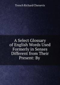 A Select Glossary of English Words Used Formerly in Senses Different from Their Present: By .