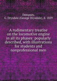 A rudimentary treatise on the locomotive engine in all its phases: popularly described, with illustrations for students and nonprofessional men