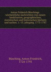Anton Friderich Buschings . wochentliche nachrichten von neuen landcharten, geographischen, statistischen und historischen buchern und sachen. 1.-15. jahrgang. 1773-1787