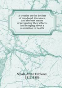 A treatise on the decline of manhood, its causes, and the best means of preventing their effects, and bringing about a restoration to health