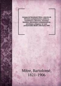 Arengas de Bartolom Mitre; colecin de discursos parlamentarios, polticos, econmicos y literarios, oraciones fnebres, alocuciones conmemorativas, proclamas y alegatos "in voce" pronunciados desde 1848 hasta 1888